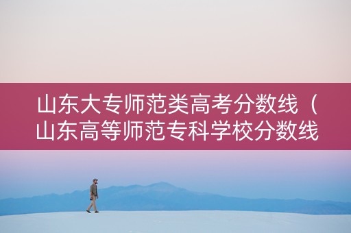 山东大专师范类高考分数线（山东高等师范专科学校分数线）