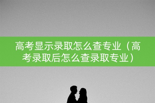 高考显示录取怎么查专业（高考录取后怎么查录取专业）