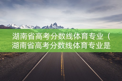 湖南省高考分数线体育专业（湖南省高考分数线体育专业是多少）
