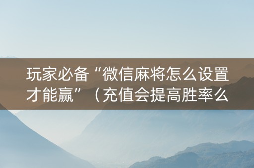 玩家必备“微信麻将怎么设置才能赢”（充值会提高胜率么)