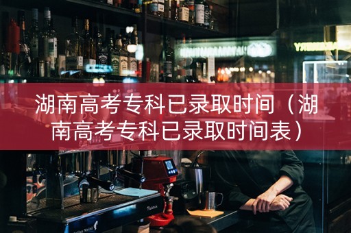 湖南高考专科已录取时间（湖南高考专科已录取时间表）