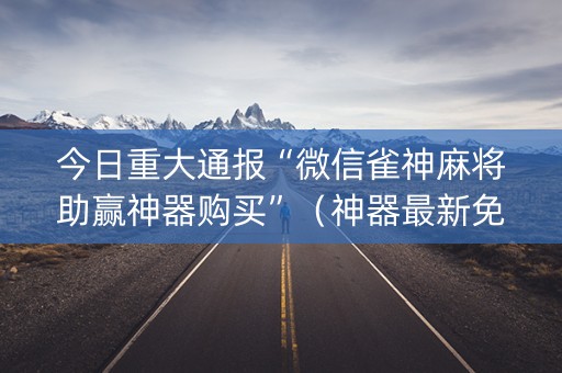今日重大通报“微信雀神麻将助赢神器购买”（神器最新免费)