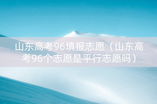 山东高考96填报志愿（山东高考96个志愿是平行志愿吗）