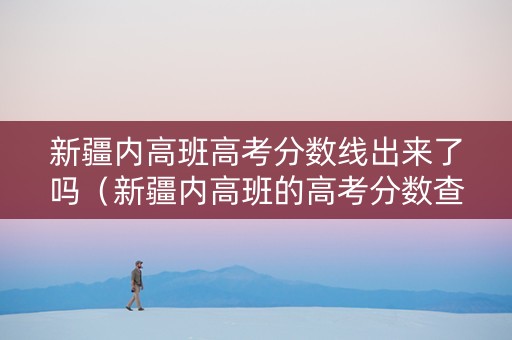 新疆内高班高考分数线出来了吗（新疆内高班的高考分数查分）