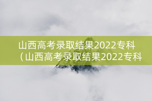 山西高考录取结果2022专科（山西高考录取结果2022专科分数线）