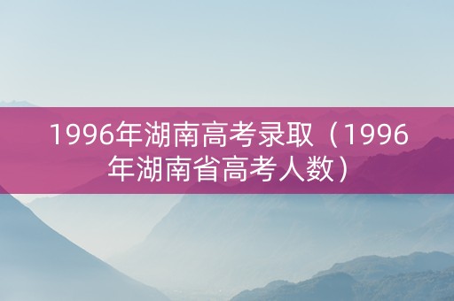 1996年湖南高考录取（1996年湖南省高考人数）