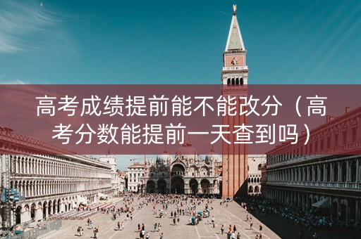 高考成绩提前能不能改分（高考分数能提前一天查到吗）