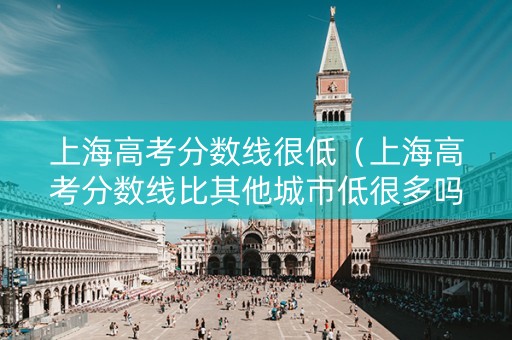 上海高考分数线很低（上海高考分数线比其他城市低很多吗）