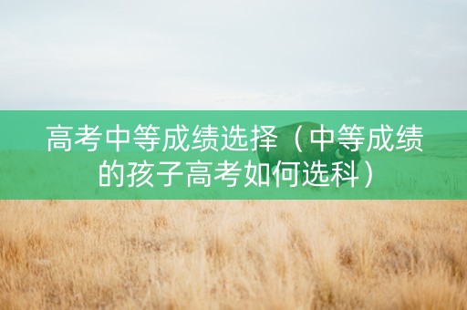 高考中等成绩选择（中等成绩的孩子高考如何选科）