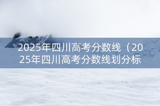 2025年四川高考分数线（2025年四川高考分数线划分标准）