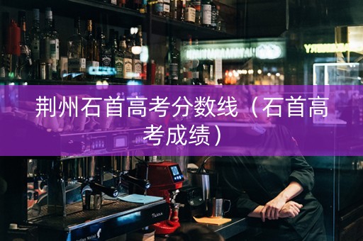 荆州石首高考分数线（石首高考成绩）