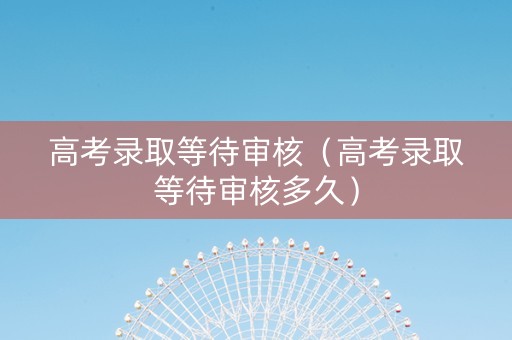 高考录取等待审核（高考录取等待审核多久）