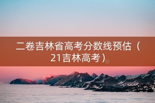 二卷吉林省高考分数线预估（21吉林高考）