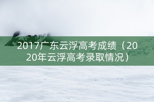 2017广东云浮高考成绩（2020年云浮高考录取情况）