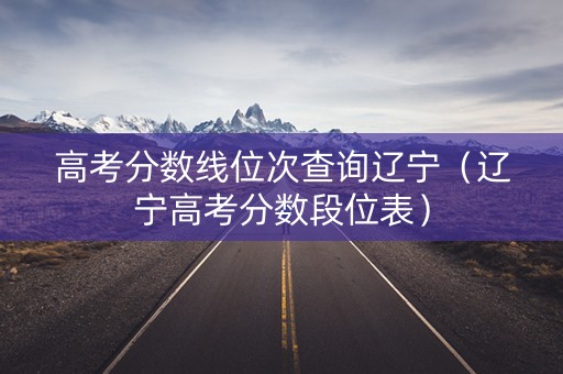 高考分数线位次查询辽宁（辽宁高考分数段位表）