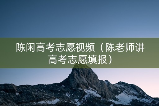 陈闲高考志愿视频（陈老师讲高考志愿填报）