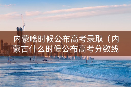 内蒙啥时候公布高考录取（内蒙古什么时候公布高考分数线）