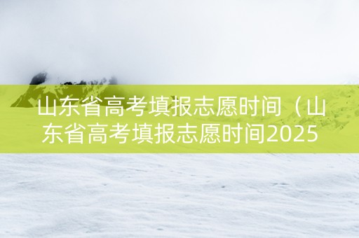 山东省高考填报志愿时间（山东省高考填报志愿时间2025）