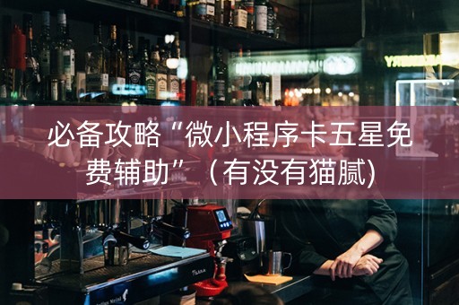 必备攻略“微小程序卡五星免费辅助”（有没有猫腻)