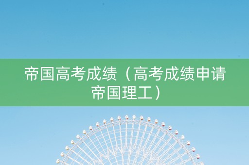 帝国高考成绩（高考成绩申请帝国理工）