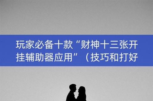 玩家必备十款“财神十三张开挂辅助器应用”（技巧和打好牌方法)