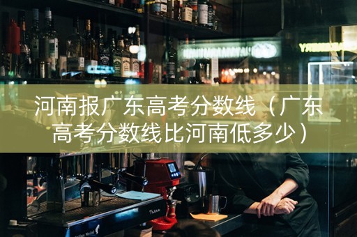 河南报广东高考分数线（广东高考分数线比河南低多少）