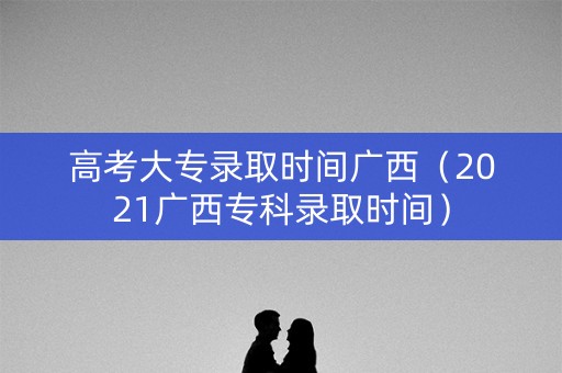 高考大专录取时间广西（2021广西专科录取时间）