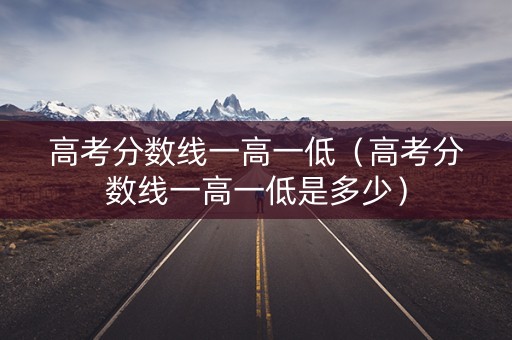 高考分数线一高一低（高考分数线一高一低是多少）