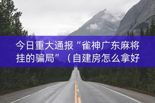 今日重大通报“雀神广东麻将挂的骗局”（自建房怎么拿好牌)