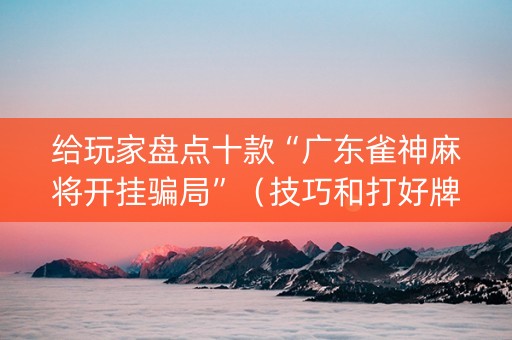 给玩家盘点十款“广东雀神麻将开挂骗局”（技巧和打好牌方法)