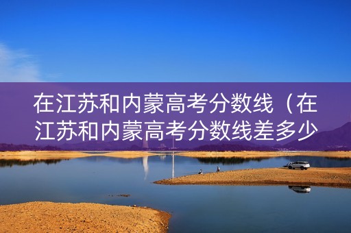 在江苏和内蒙高考分数线（在江苏和内蒙高考分数线差多少）