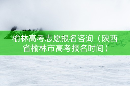 榆林高考志愿报名咨询（陕西省榆林市高考报名时间）