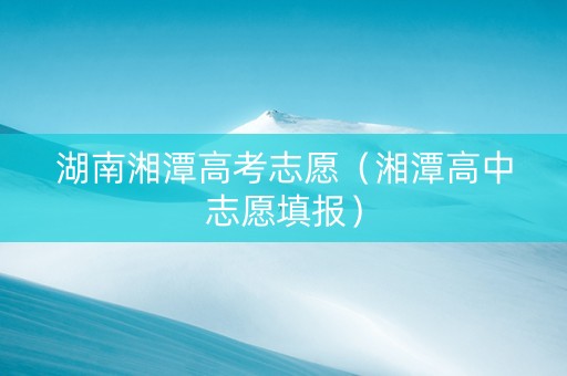 湖南湘潭高考志愿（湘潭高中志愿填报）