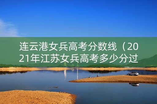 连云港女兵高考分数线（2021年江苏女兵高考多少分过初选）