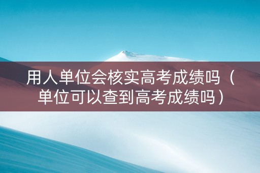 用人单位会核实高考成绩吗（单位可以查到高考成绩吗）
