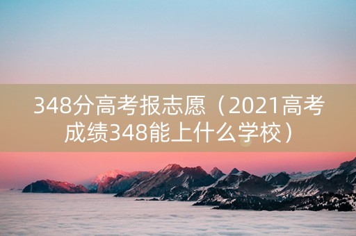 348分高考报志愿（2021高考成绩348能上什么学校）