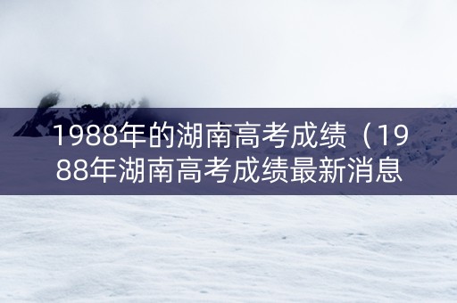 1988年的湖南高考成绩（1988年湖南高考成绩最新消息及成绩标准）
