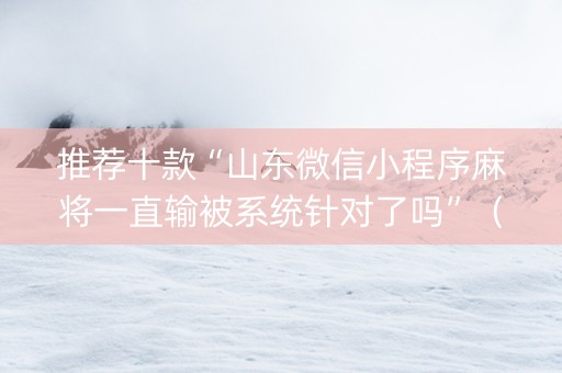 推荐十款“山东微信小程序麻将一直输被系统针对了吗”（是否能开挂)
