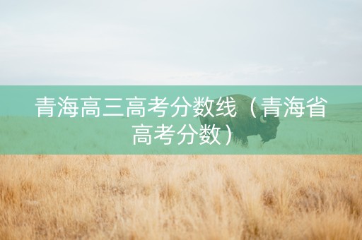 青海高三高考分数线（青海省高考分数）