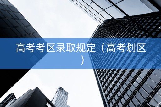 高考考区录取规定（高考划区）