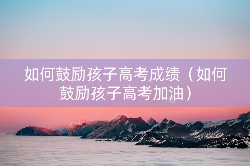 如何鼓励孩子高考成绩（如何鼓励孩子高考加油）