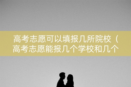 高考志愿可以填报几所院校（高考志愿能报几个学校和几个专业）