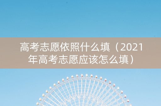 高考志愿依照什么填（2021年高考志愿应该怎么填）