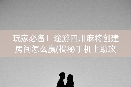 玩家必备！途游四川麻将创建房间怎么赢(揭秘手机上助攻神器)