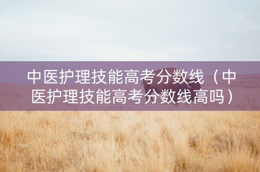 中医护理技能高考分数线（中医护理技能高考分数线高吗）