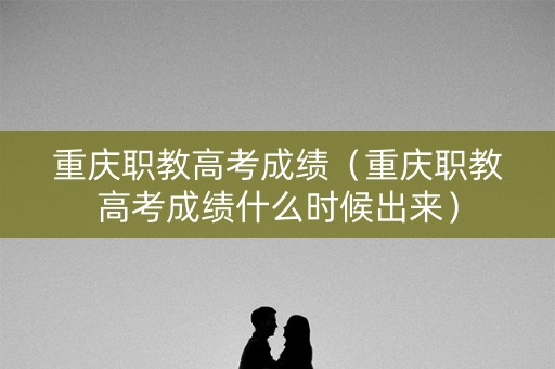 重庆职教高考成绩（重庆职教高考成绩什么时候出来）