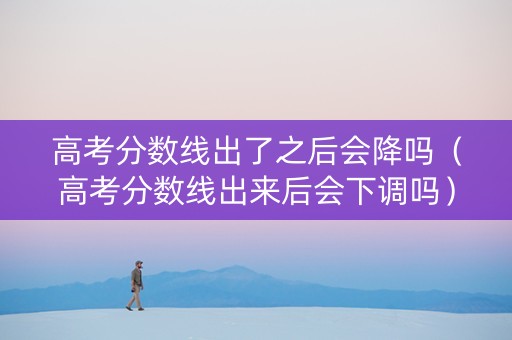 高考分数线出了之后会降吗（高考分数线出来后会下调吗）