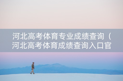 河北高考体育专业成绩查询（河北高考体育成绩查询入口官网网址）