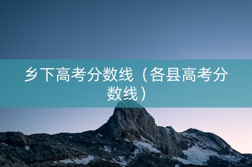 乡下高考分数线（各县高考分数线）