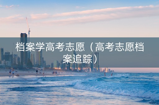 档案学高考志愿（高考志愿档案追踪）